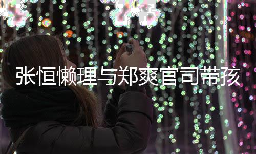 抱俩懒理满爱满与郑张恒孩子 怀出游爽官司带娃父
